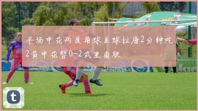 半场申花两度角球丢球拉唐2分钟吃2黄申花暂0-2武里南联