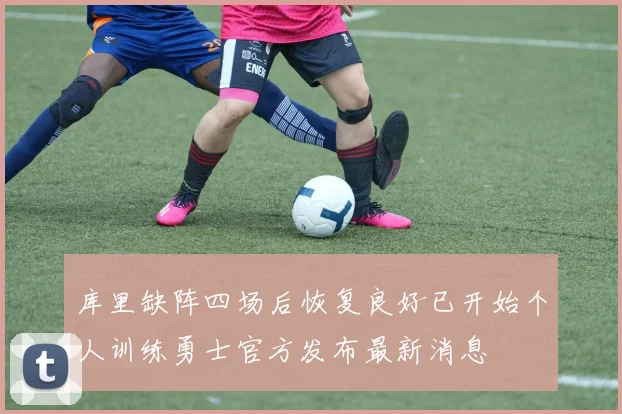 库里缺阵四场后恢复良好已开始个人训练勇士官方发布最新消息