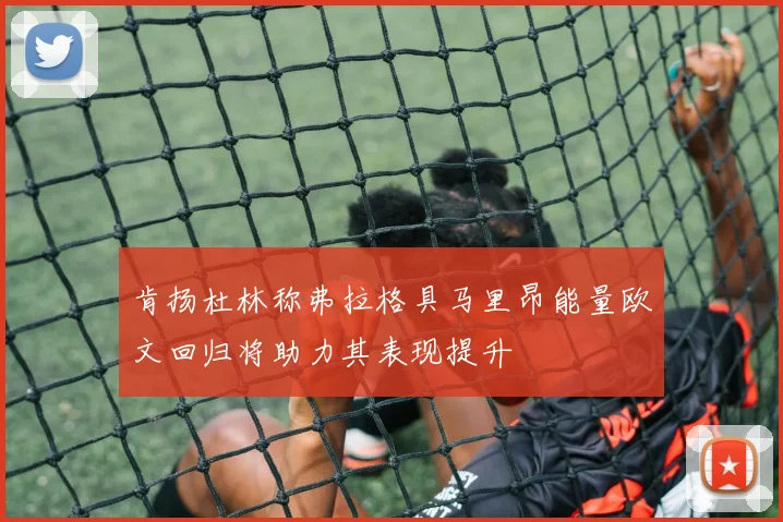 肯扬杜林称弗拉格具马里昂能量欧文回归将助力其表现提升