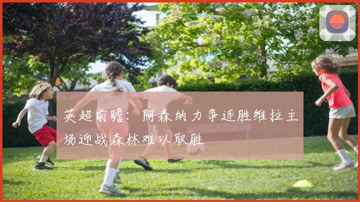 英超前瞻：阿森纳力争连胜维拉主场迎战森林难以取胜