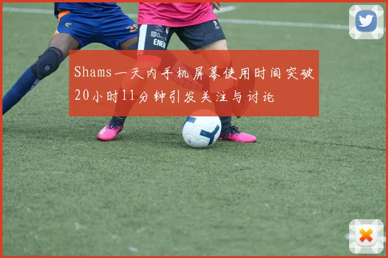 Shams一天内手机屏幕使用时间突破20小时11分钟引发关注与讨论