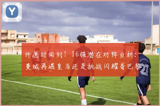 许愿时间到！16强潜在对阵分析：曼城再遇皇马还是挑战闪耀哥巴黎或对决巴萨