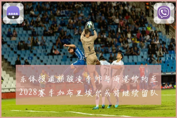 东体报道颜骏凌李帅与海港续约至2028赛季加布里埃尔或将继续留队