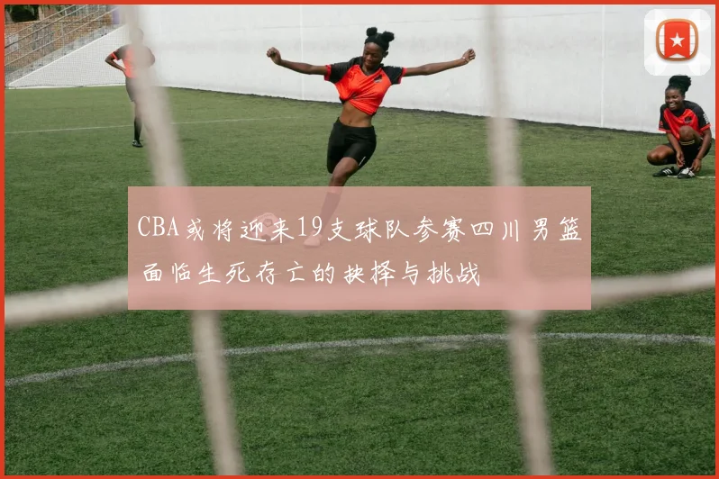 CBA或将迎来19支球队参赛四川男篮面临生死存亡的抉择与挑战