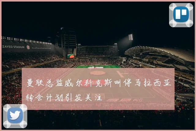曼联总监威尔科克斯叫停马拉西亚转会计划引发关注