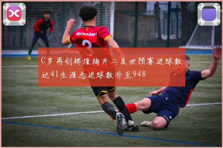 C罗再创辉煌梅开二度世预赛进球数达41生涯总进球数升至948