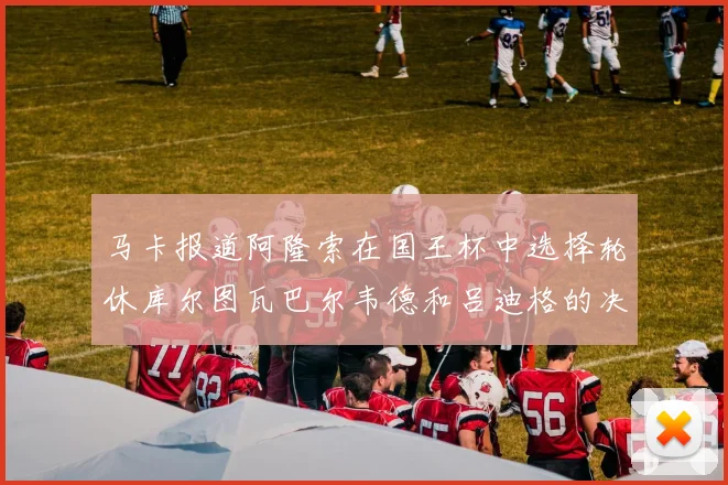 马卡报道阿隆索在国王杯中选择轮休库尔图瓦巴尔韦德和吕迪格的决定