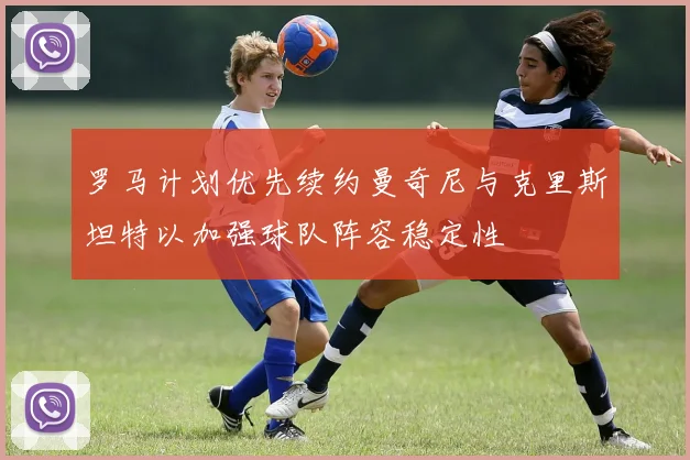 罗马计划优先续约曼奇尼与克里斯坦特以加强球队阵容稳定性
